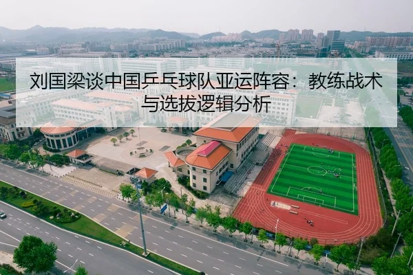 刘国梁谈中国乒乓球队亚运阵容：教练战术与选拔逻辑分析