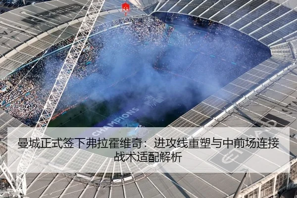 曼城正式签下弗拉霍维奇：进攻线重塑与中前场连接战术适配解析